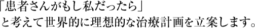 「患者さんがもし私だったら」と考えて世界的に理想的な治療計画を立案します。